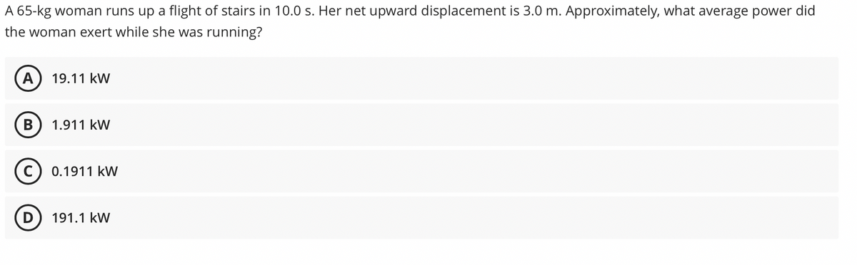 A 65-kg woman runs up a flight of stairs in 10.0 s. Her net upward displacement is 3.0 m. Approximately, what average power did
the woman exert while she was running?
A) 19.11 kW
B
1.911 kW
0.1911 kW
191.1 kW
