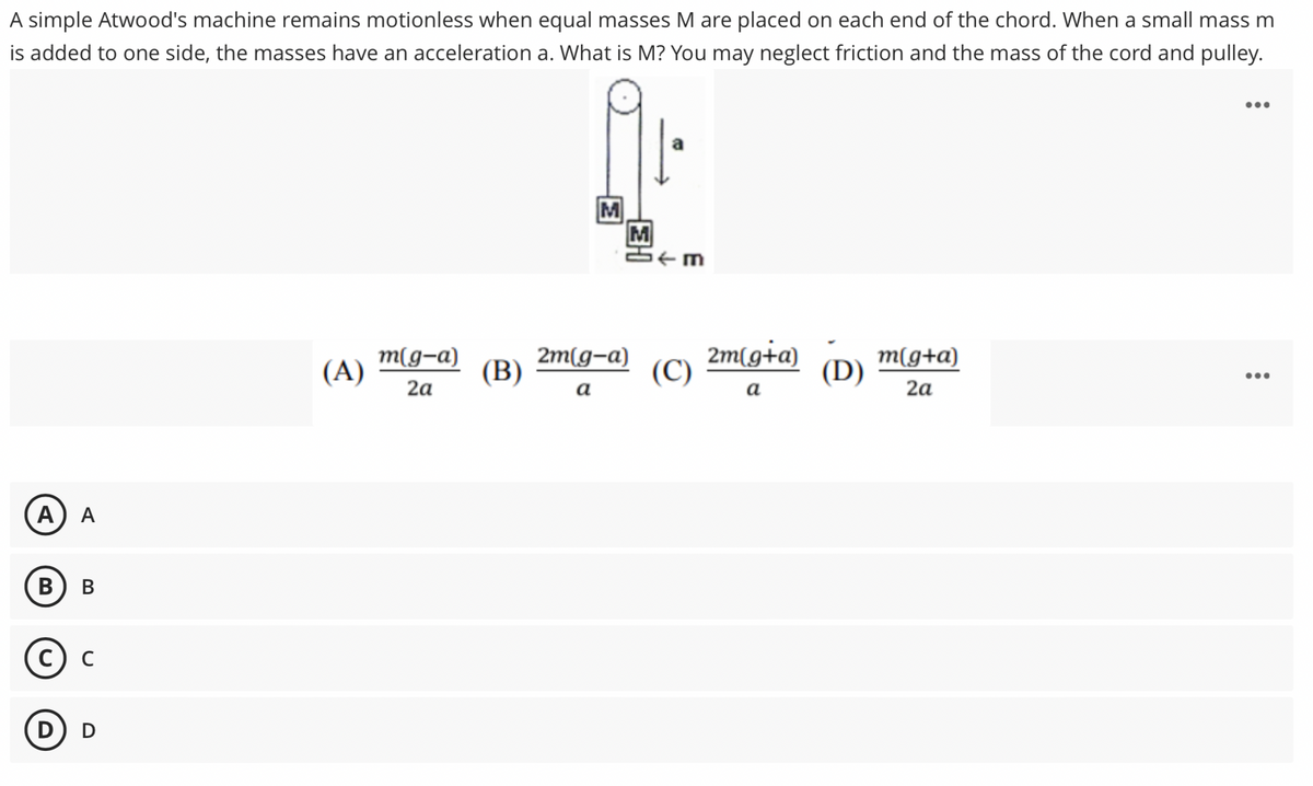 A simple Atwood's machine remains motionless when equal masses M are placed on each end of the chord. When a small mass m
is added to one side, the masses have an acceleration a. What is M? You may neglect friction and the mass of the cord and pulley.
•..
M
M
(A)
m(g-a)
2m(g-a)
(В)
2m[g+a)
(C)
(D)
m(g+a)
2a
а
а
2a
А
A
В
C
D
