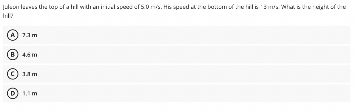 Juleon leaves the top of a hill with an initial speed of 5.0 m/s. His speed at the bottom of the hill is 13 m/s. What is the height of the
hill?
A) 7.3 m
4.6 m
3.8 m
(D) 1.1 m
