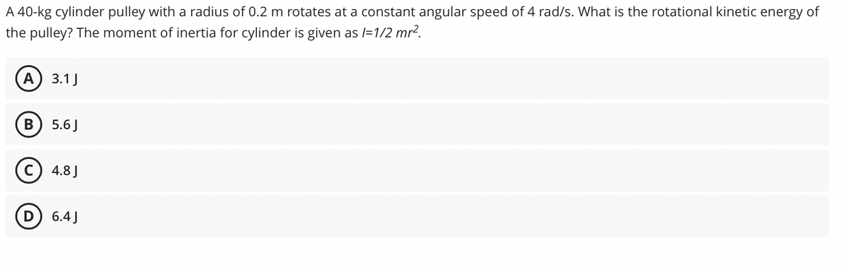 A 40-kg cylinder pulley with a radius of 0.2 m rotates at a constant angular speed of 4 rad/s. What is the rotational kinetic energy of
the pulley? The moment of inertia for cylinder is given as /=1/2 mr?.
A) 3.1J
5.6 J
c) 4.8 J
D) 6.4J
