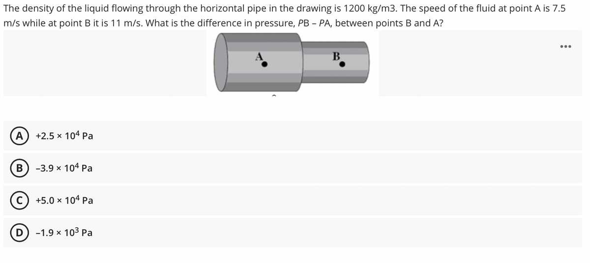 The density of the liquid flowing through the horizontal pipe in the drawing is 1200 kg/m3. The speed of the fluid at point A is 7.5
m/s while at point B it is 11 m/s. What is the difference in pressure, PB - PA, between points B and A?
B
A
+2.5 x 104 Pa
-3.9 x 104 Pa
+5.0 x 104 Pa
D) -1.9 x 10³ Pa
