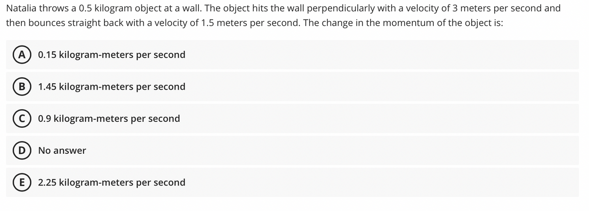 Natalia throws a 0.5 kilogram object at a wall. The object hits the wall perpendicularly with a velocity of 3 meters per second and
then bounces straight back with a velocity of 1.5 meters per second. The change in the momentum of the object is:
A
0.15 kilogram-meters per second
B
1.45 kilogram-meters per second
C) 0.9 kilogram-meters per second
D) No answer
E
2.25 kilogram-meters per second
