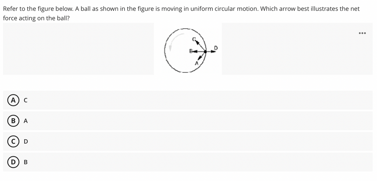 Refer to the figure below. A ball as shown in the figure is moving in uniform circular motion. Which arrow best illustrates the net
force acting on the ball?
...
А) с
В
A
с) D
D) B
