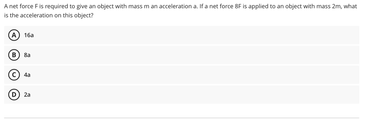 A net force F is required to give an object with mass m an acceleration a. If a net force 8F is applied to an object with mass 2m, what
is the acceleration on this object?
A
16a
8a
4a
2а
