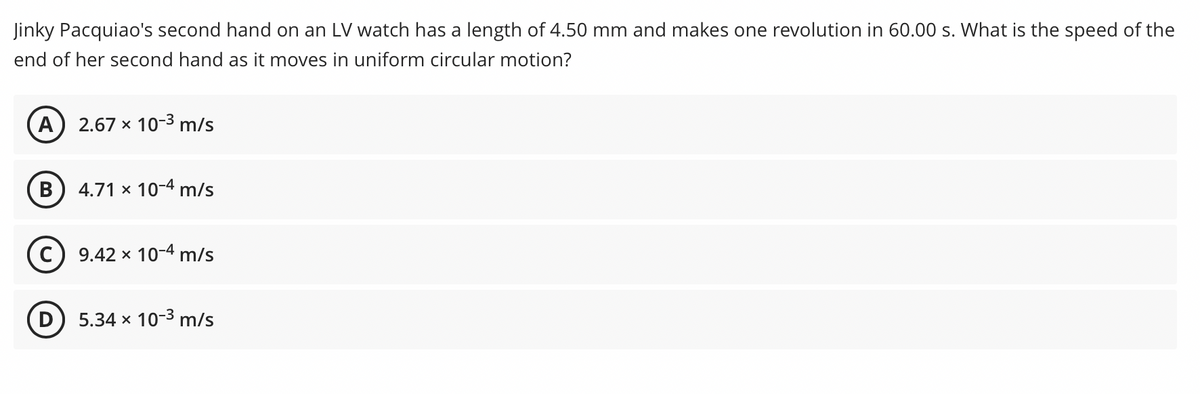 Jinky Pacquiao's second hand on an LV watch has a length of 4.50 mm and makes one revolution in 60.00 s. What is the speed of the
end of her second hand as it moves in uniform circular motion?
A
2.67 x 10-3 m/s
В
4.71 x 10-4 m/s
9.42 x 10-4 m/s
(D
5.34 x 10-3 m/s
