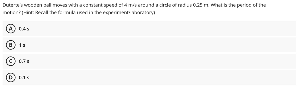 Duterte's wooden ball moves with a constant speed of 4 m/s around a circle of radius 0.25 m. What is the period of the
motion? (Hint: Recall the formula used in the experiment/laboratory)
(A
0.4 s
1 s
C) 0.7 s
(D) 0.1 s
