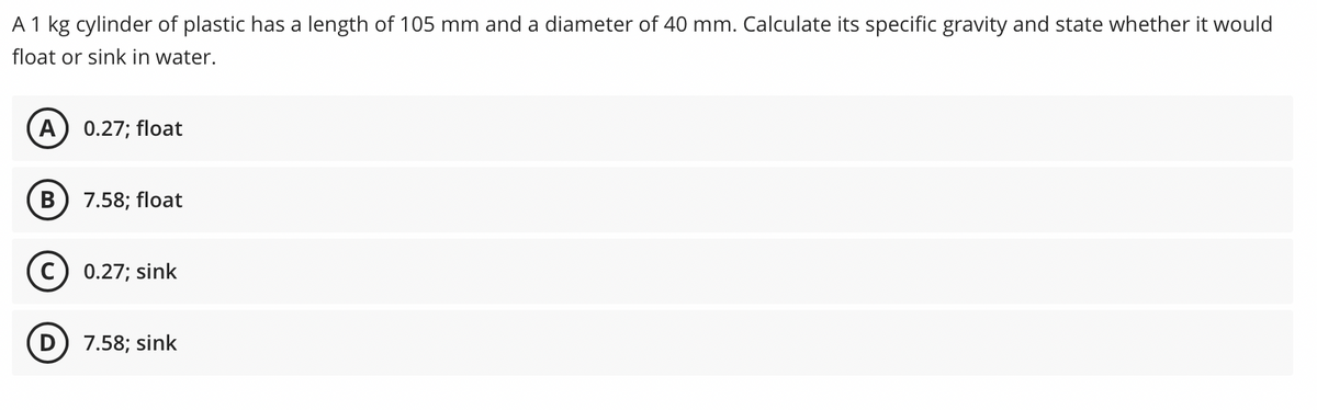 A 1 kg cylinder of plastic has a length of 105 mm and a diameter of 40 mm. Calculate its specific gravity and state whether it would
float or sink in water.
A
0.27; float
В
7.58; float
0.27; sink
D) 7.58; sink
