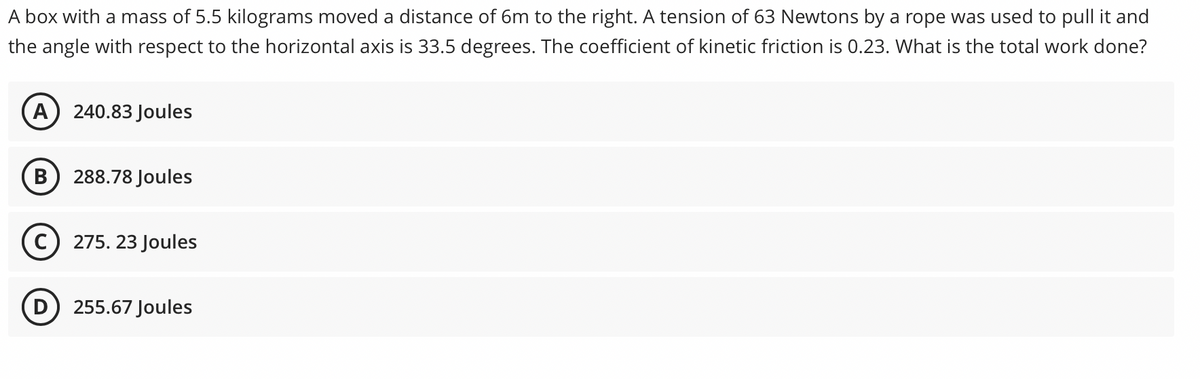 A box with a mass of 5.5 kilograms moved a distance of 6m to the right. A tension of 63 Newtons by a rope was used to pull it and
the angle with respect to the horizontal axis is 33.5 degrees. The coefficient of kinetic friction is 0.23. What is the total work done?
A
240.83 Joules
В
288.78 Joules
275. 23 Joules
D) 255.67 Joules
