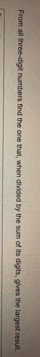 From all three-digit numbers find the one that, when divided by the sum of its digits, gives the largest result.
