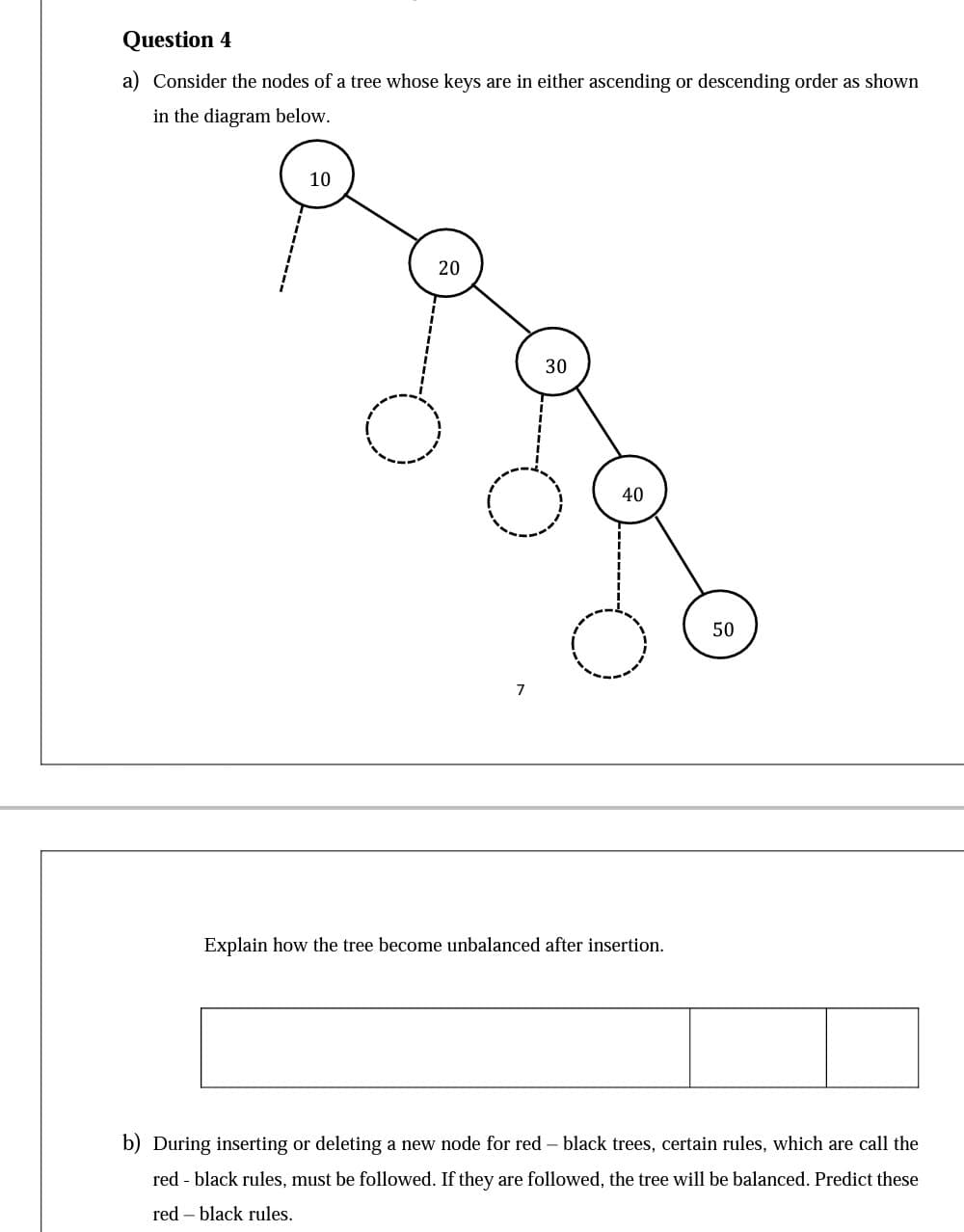 Question 4
a) Consider the nodes of a tree whose keys are in either ascending or descending order as shown
in the diagram below.
10
20
30
40
50
7
Explain how the tree become unbalanced after insertion.
b) During inserting or deleting a new node for red - black trees, certain rules, which are call the
red - black rules, must be followed. If they are followed, the tree will be balanced. Predict these
red – black rules.
