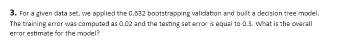 3. For a given data set, we applied the 0.632 bootstrapping validation and built a decision tree model.
The training error was computed as 0.02 and the testing set error is equal to 0.3. What is the overall
error estimate for the model?