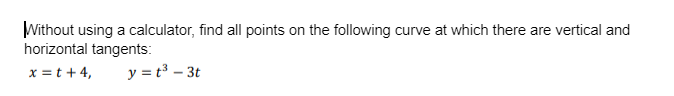 Without using a calculator, find all points on the following curve at which there are vertical and
horizontal tangents:
x = t +4,
y = t³ - 3t