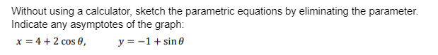 Without using a calculator, sketch the parametric equations by eliminating the parameter.
Indicate any asymptotes of the graph:
x = 4 + 2 cos 0,
y = -1 + sin 0