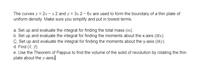 The curves y = 2x - x 2 and y = 3x2 - 6x are used to form the boundary of a thin plate of
uniform density. Make sure you simplify and put in lowest terms.
a. Set up and evaluate the integral for finding the total mass (m).
b. Set up and evaluate the integral for finding the moments about the x-axis (Mx).
C. Set up and evaluate the integral for finding the moments about the y-axis (My).
d. Find (x, y).
e. Use the Theorem of Pappus to find the volume of the solid of revolution by rotating the thin
plate about the y-axis.