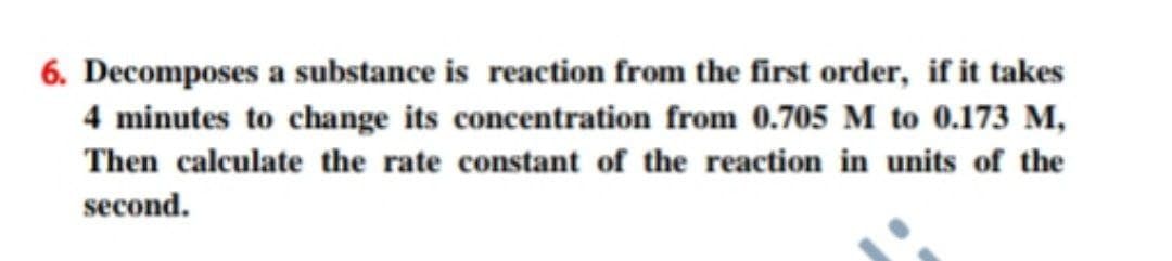 6. Decomposes a substance is reaction from the first order, if it takes
4 minutes to change its concentration from 0.705 M to 0.173 M,
Then calculate the rate constant of the reaction in units of the
second.
