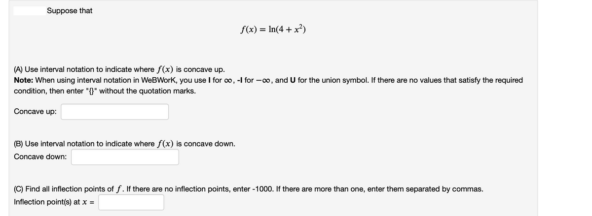 |Suppose that
f(x) = In(4 + x²)
(A) Use interval notation to indicate where f(x) is concave up.
Note: When using interval notation in WeBWork, you use I for o, -l for –o, and U for the union symbol. If there are no values that satisfy the required
condition, then enter "{}" without the quotation marks.
Concave up:
(B) Use interval notation to indicate where f(x) is concave down.
Concave down:
(C) Find all inflection points of f. If there are no inflection points, enter -1000. If there are more than one, enter them separated by commas.
Inflection point(s) at x =
