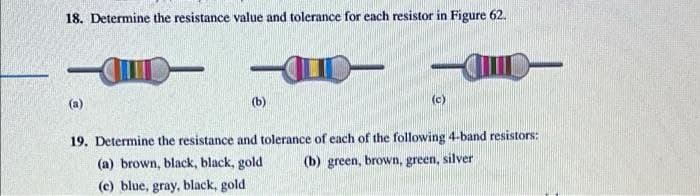 18. Determine the resistance value and tolerance for each resistor in Figure 62.
(a)
(b)
(c)
19. Determine the resistance and tolerance of each of the following 4-band resistors:
(a) brown, black, black, gold
(b) green, brown, green, silver
(c) blue, gray, black, gold
