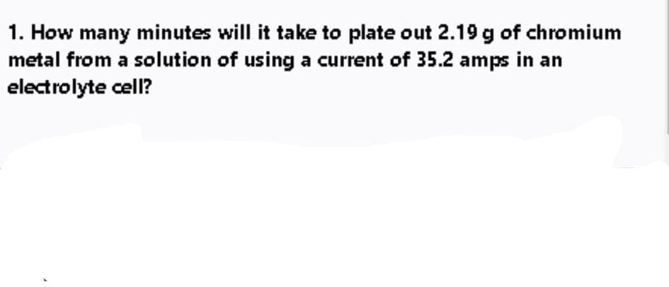 1. How many minutes will it take to plate out 2.19 g of chromium
metal from a solution of using a current of 35.2 amps in an
electrolyte cell?
