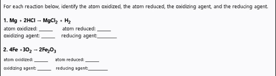 For each reaction below, identify the atom oxidized, the atom reduced, the oxidizing agent, and the reducing agent.
1. Mg + 2HCI – MgCl, + H2
atom oxidized:
oxidizing agent:
atom reduced:
reducing agent:
2. 4Fe +302-2Fe,03
atom oxidized:
atom reduced:
oxidizing agent:
reducing agent:
