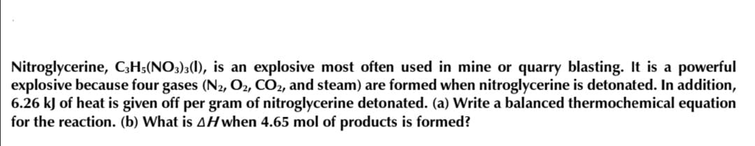 Nitroglycerine, C;H;(NO3);(1), is an explosive most often used in mine or quarry blasting. It is a powerful
explosive because four gases (N2, O2, CO2, and steam) are formed when nitroglycerine is detonated. In addition,
6.26 kJ of heat is given off per gram of nitroglycerine detonated. (a) Write a balanced thermochemical equation
for the reaction. (b) What is AH when 4.65 mol of products is formed?
