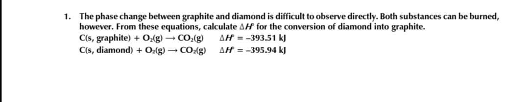 1. The phase change between graphite and diamond is difficult to observe directly. Both substances can be burned,
however. From these equations, calculate AH for the conversion of diamond into graphite.
C(s, graphite) + O2(g) → CO2(g)
C(s, diamond) + O2(g) → CO2(g)
AH = -393.51 kJ
AH = -395.94 kJ
