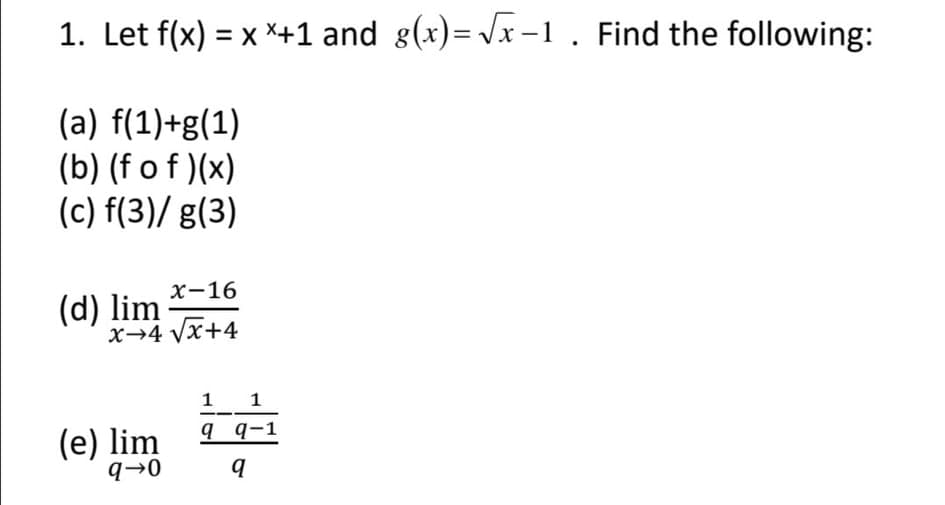 1. Let f(x) = x *+1 and g(x)= Vx -1. Find the following:
(a) f(1)+g(1)
(b) (f o f )(x)
(c) f(3)/ g(3)
х-16
(d) lim
x→4 Vx+4
1
9 q-1
1
(e) lim
q→0
