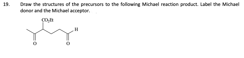 19.
Draw the structures of the precursors to the following Michael reaction product. Label the Michael
donor and the Michael acceptor.
CO₂ Et
H