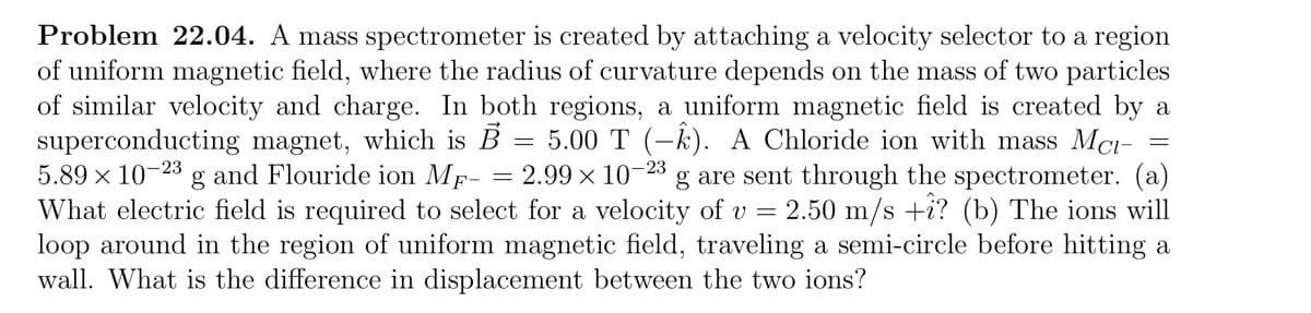 Problem 22.04. A mass spectrometer is created by attaching a velocity selector to a region
of uniform magnetic field, where the radius of curvature depends on the mass of two particles
of similar velocity and charge. In both regions, a uniform magnetic field is created by a
superconducting magnet, which is B 5.00 T (-k). A Chloride ion with mass Mc-
=
5.89 × 10-23 g and Flouride ion MF- = 2.99 × 10-23 g are sent through the spectrometer. (a)
What electric field is required to select for a velocity of v = 2.50 m/s +î? (b) The ions will
loop around in the region of uniform magnetic field, traveling a semi-circle before hitting a
wall. What is the difference in displacement between the two ions?