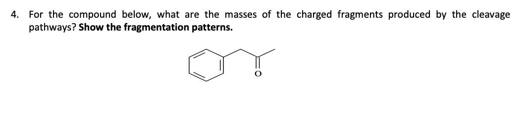 4. For the compound below, what are the masses of the charged fragments produced by the cleavage
pathways? Show the fragmentation patterns.