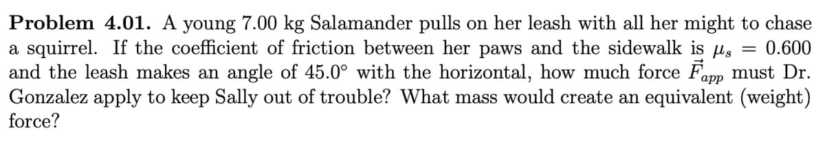 Problem 4.01. A young 7.00 kg Salamander pulls on her leash with all her might to chase
a squirrel. If the coefficient of friction between her paws and the sidewalk is s 0.600
and the leash makes an angle of 45.0° with the horizontal, how much force Fapp must Dr.
Gonzalez apply to keep Sally out of trouble? What mass would create an equivalent (weight)
force?