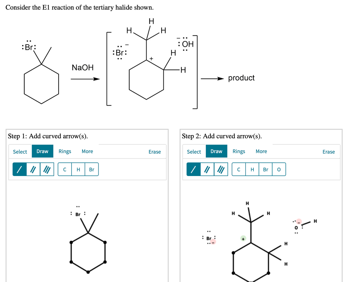 Consider the E1 reaction of the tertiary halide shown.
Н.
:Br:
: ОН
H
:Br:
+
NaOH
-H-
product
Step 1: Add curved arrow(s).
Step 2: Add curved arrow(s).
Select
Draw
Rings
More
Erase
Select
Draw
Rings
More
Erase
C
H
Br
C
H
Br
: Br :
H
: Br
H
H
'o:
