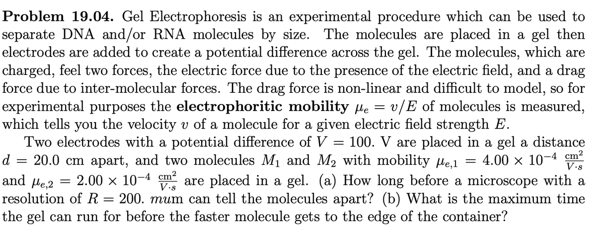 Problem 19.04. Gel Electrophoresis is an experimental procedure which can be used to
separate DNA and/or RNA molecules by size. The molecules are placed in a gel then
electrodes are added to create a potential difference across the gel. The molecules, which are
charged, feel two forces, the electric force due to the presence of the electric field, and a drag
force due to inter-molecular forces. The drag force is non-linear and difficult to model, so for
experimental purposes the electrophoritic mobility e v/E of molecules is measured,
which tells you the velocity v of a molecule for a given electric field strength E.
=
Two electrodes with a potential difference of V = 100. V are placed in a gel a distance
d = 20.0 cm apart, and two molecules M₁ and M₂ with mobility µe,1 = 4.00 × 10-4 cm²
and μe,2 = 2.00 × 10-4 cm² are placed in a gel. (a) How long before a microscope with a
resolution of R 200. mum can tell the molecules apart? (b) What is the maximum time
the gel can run for before the faster molecule gets to the edge of the container?
=