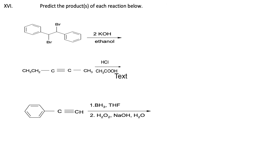 XVI.
Predict the product(s) of each reaction below.
Br
CH3CH₂C
Br
C=CH
2 KOH
ethanol
HCI
CH3 CH3COOH
Text
1.BH3, THF
2. H₂O₂, NaOH, H₂O