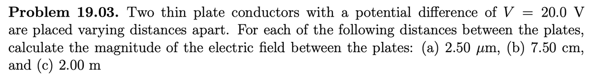 Problem 19.03. Two thin plate conductors with a potential difference of V 20.0 V
are placed varying distances apart. For each of the following distances between the plates,
calculate the magnitude of the electric field between the plates: (a) 2.50 um, (b) 7.50 cm,
and (c) 2.00 m
=