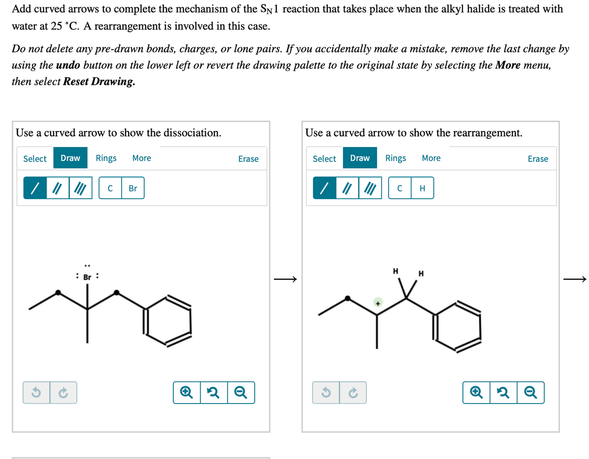 Add curved arrows to complete the mechanism of the SN1 reaction that takes place when the alkyl halide is treated with
water at 25 °C. A rearrangement is involved in this case.
Do not delete any pre-drawn bonds, charges, or lone pairs. If you accidentally make a mistake, remove the last change by
using the undo button on the lower left or revert the drawing palette to the original state by selecting the More menu,
then select Reset Drawing.
Use a curved arrow to show the dissociation.
Use a curved arrow to show the rearrangement.
Select
Draw
Rings
More
Erase
Select
Draw
Rings
More
Erase
C
Br
C
H
H
H
: Br :
↑
