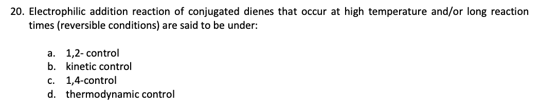 20. Electrophilic addition reaction of conjugated dienes that occur at high temperature and/or long reaction
times (reversible conditions) are said to be under:
a. 1,2- control
b. kinetic control
c. 1,4-control
d. thermodynamic control