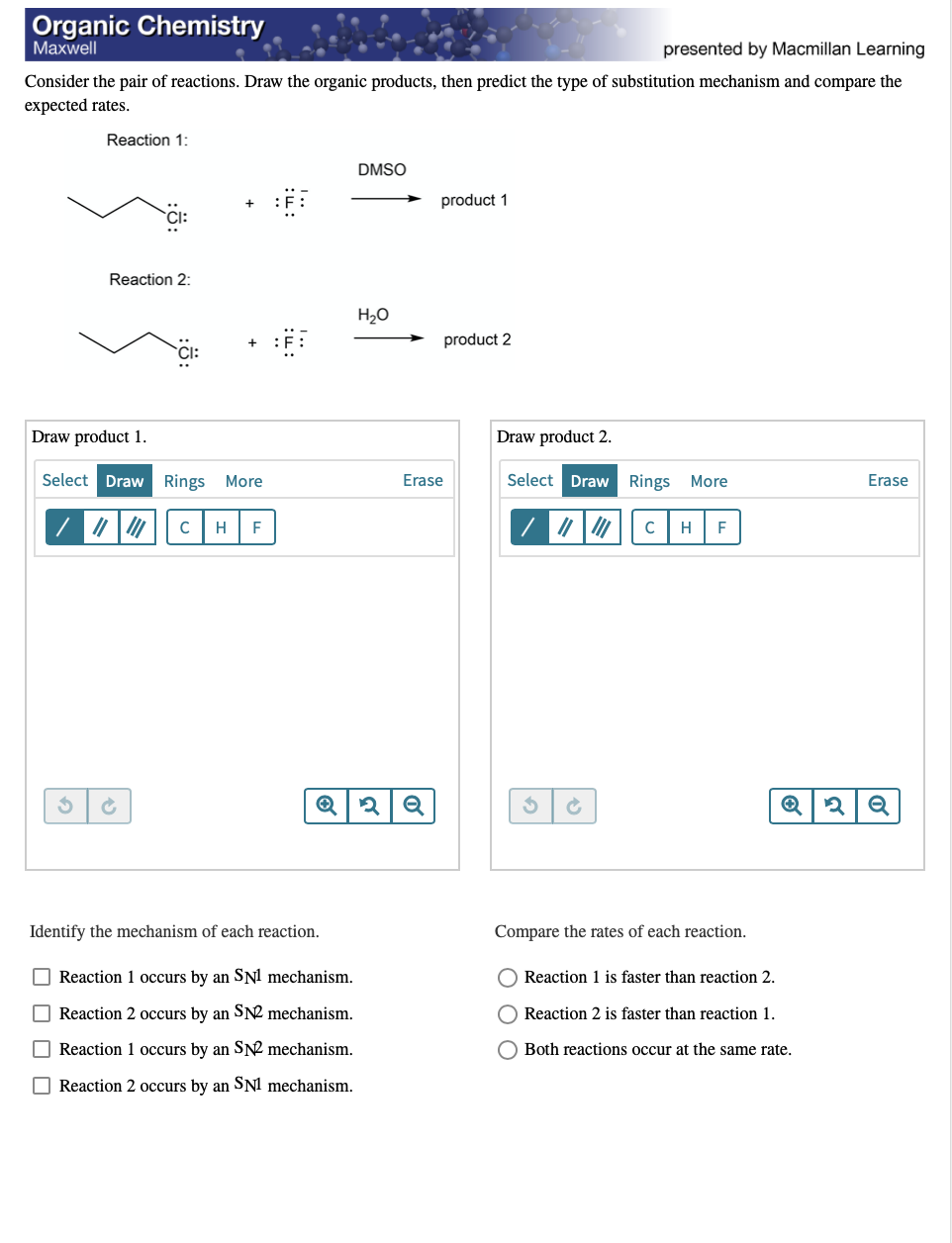 Organic Chemistry
Маxwell
presented by Macmillan Learning
Consider the pair of reactions. Draw the organic products, then predict the type of substitution mechanism and compare the
expected rates.
Reaction 1:
DMSO
product 1
Reaction 2:
H20
product 2
Draw product 1.
Draw product 2.
Select Draw Rings More
Erase
Select Draw Rings
More
Erase
H
F
H
F
Identify the mechanism of each reaction.
Compare the rates of each reaction.
O Reaction 1 occurs by an SN! mechanism.
Reaction 1 is faster than reaction 2.
Reaction 2 occurs by an SN2 mechanism.
Reaction 2 is faster than reaction 1.
O Reaction 1 occurs by an S2 mechanism.
O Both reactions occur at the same rate,
Reaction 2 occurs by an SNI mechanism.
O O O
