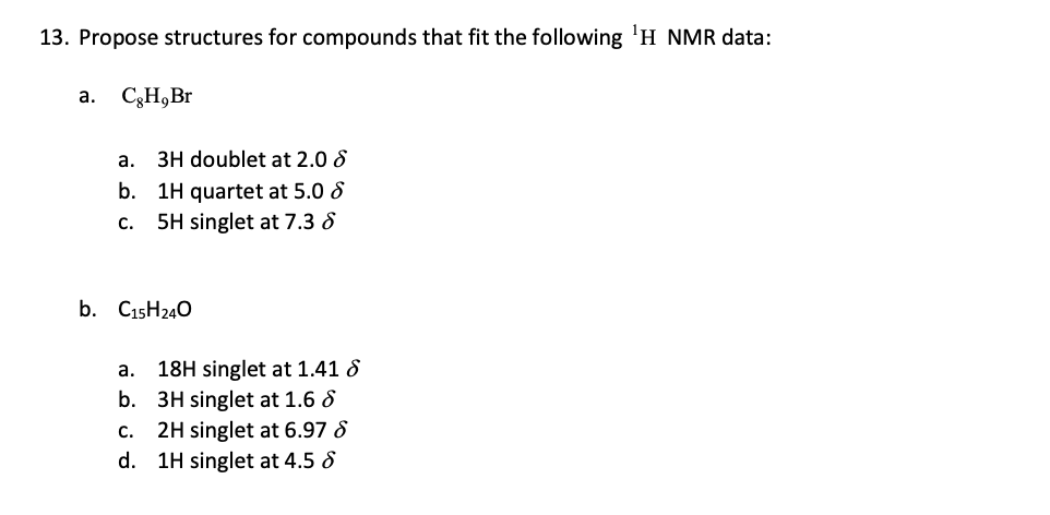 13. Propose structures for compounds that fit the following ¹H NMR data:
a. CH, Br
a. 3H doublet at 2.0
b. 1H quartet at 5.0
C. 5H singlet at 7.3 8
b. C15H240
a.
18H singlet at 1.41 8
b. 3H singlet at 1.6 8
2H singlet at 6.97 8
C.
d. 1H singlet at 4.5