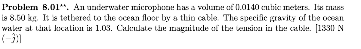 Problem 8.01**. An underwater microphone has a volume of 0.0140 cubic meters. Its mass
is 8.50 kg. It is tethered to the ocean floor by a thin cable. The specific gravity of the ocean
water at that location is 1.03. Calculate the magnitude of the tension in the cable. [1330 N
(-3)]