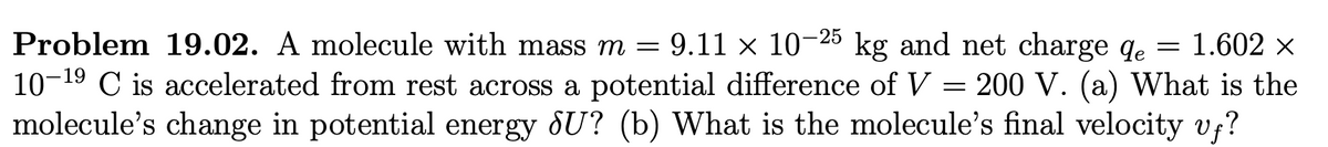 = 1.602 ×
19
=
Problem 19.02. A molecule with mass m = 9.11 × 10-25 kg and net charge de
10-1⁹ C is accelerated from rest across a potential difference of V = 200 V. (a) What is the
molecule's change in potential energy ¡U? (b) What is the molecule's final velocity vf?