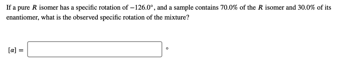 If a pure R isomer has a specific rotation of –126.0°, and a sample contains 70.0% of the R isomer and 30.0% of its
enantiomer, what is the observed specific rotation of the mixture?
[a] =
