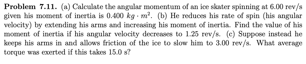 Problem 7.11. (a) Calculate the angular momentum of an ice skater spinning at 6.00 rev/s
given his moment of inertia is 0.400 kg m². (b) He reduces his rate of spin (his angular
velocity) by extending his arms and increasing his moment of inertia. Find the value of his
moment of inertia if his angular velocity decreases to 1.25 rev/s. (c) Suppose instead he
keeps his arms in and allows friction of the ice to slow him to 3.00 rev/s. What average
torque was exerted if this takes 15.0 s?