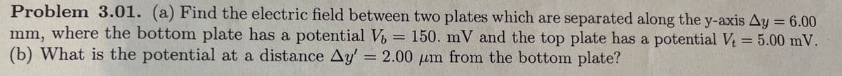 Problem 3.01. (a) Find the electric field between two plates which are separated along the y-axis Ay = 6.00
mm, where the bottom plate has a potential V₂ = 150. mV and the top plate has a potential V₁ = 5.00 mV.
(b) What is the potential at a distance Ay' = 2.00 um from the bottom plate?