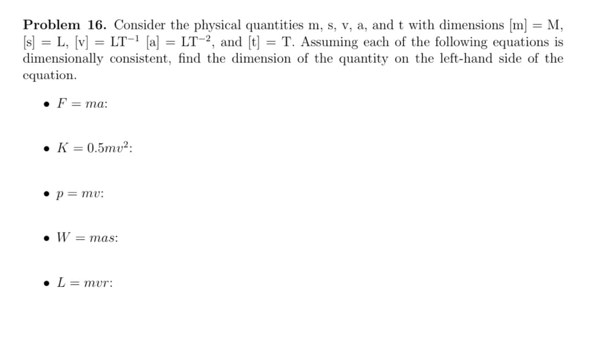 Problem 16. Consider the physical quantities m, s, v, a, and t with dimensions [m] = M,
[s] = L, [v] = LT-¹ [a] = LT-², and [t] = T. Assuming each of the following equations is
dimensionally consistent, find the dimension of the quantity on the left-hand side of the
equation.
• F = ma:
• K = 0.5mv²:
• p = mv:
• W = mas:
• L=mur: