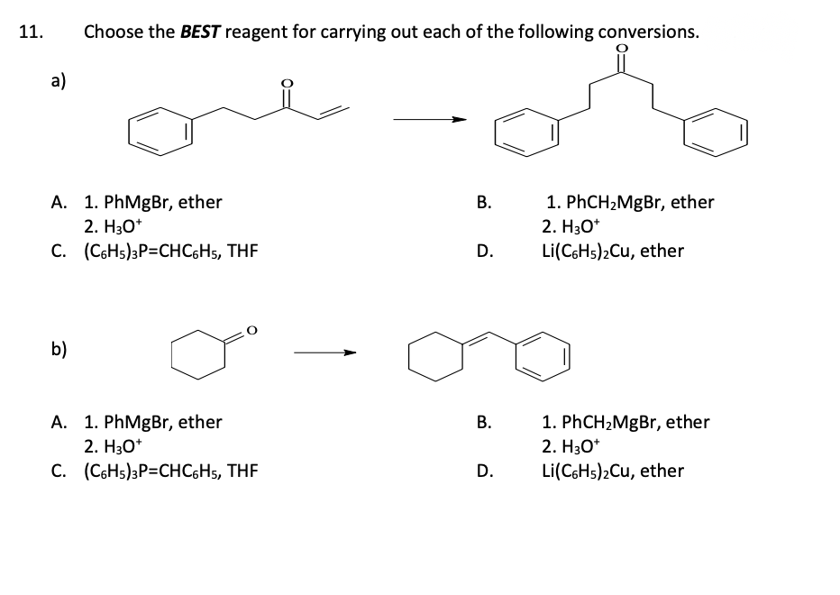 11.
a)
A. 1. PhMgBr, ether
2. H₂O*
(C6H5)3P=CHC6H5, THF
C.
Choose the BEST reagent for carrying out each of the following conversions.
b)
A. 1. PhMgBr, ether
2. H3O+
C.
(C6H5)3P=CHC6H5, THF
B.
D.
B.
D.
1. PhCH₂MgBr, ether
2. H3O+
Li(C6H5)₂Cu, ether
1. PhCH₂MgBr, ether
2. H3O+
Li(C6H5)2Cu, ether