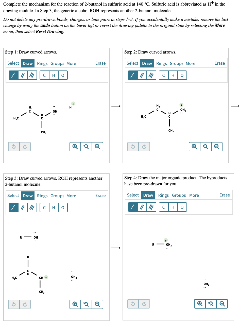 Complete the mechanism for the reaction of 2-butanol in sulfuric acid at 140 °C. Sulfuric acid is abbreviated as H† in the
drawing module. In Step 3, the generic alcohol ROH represents another 2-butanol molecule.
Do not delete any pre-drawn bonds, charges, or lone pairs in steps 1-3. If you accidentally make a mistake, remove the last
change by using the undo button on the lower left or revert the drawing palette to the original state by selecting the More
menu, then select Reset Drawing.
Step 1: Draw curved arrows.
Step 2: Draw curved arrows.
Select Draw Rings Groups More
Erase
Select Draw Rings Groups More
Erase
H
C
H
OH,
OH
H,C
H,C
CH3
CH3
Step 4: Draw the major organic product. The byproducts
have been pre-drawn for you.
Step 3: Draw curved arrows. ROH represents another
2-butanol molecule.
Select Draw Rings Groups More
Erase
Select Draw Rings Groups More
Erase
|7 | C
|7
H
H
OH
R - OH,
H.
CH +
OH,
он,
CH,
↑
