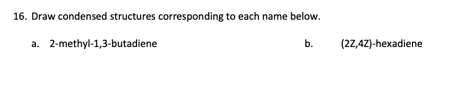 16. Draw condensed structures corresponding to each name below.
a. 2-methyl-1,3-butadiene
b.
(2Z,4Z)-hexadiene