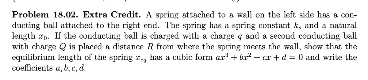 Problem 18.02. Extra Credit. A spring attached to a wall on the left side has a con-
ducting ball attached to the right end. The spring has a spring constant k, and a natural
length ro. If the conducting ball is charged with a charge q and a second conducting ball
with charge Q is placed a distance R from where the spring meets the wall, show that the
equilibrium length of the spring eq has a cubic form ax³ + bx² + cx + d = 0 and write the
coefficients a, b, c, d.