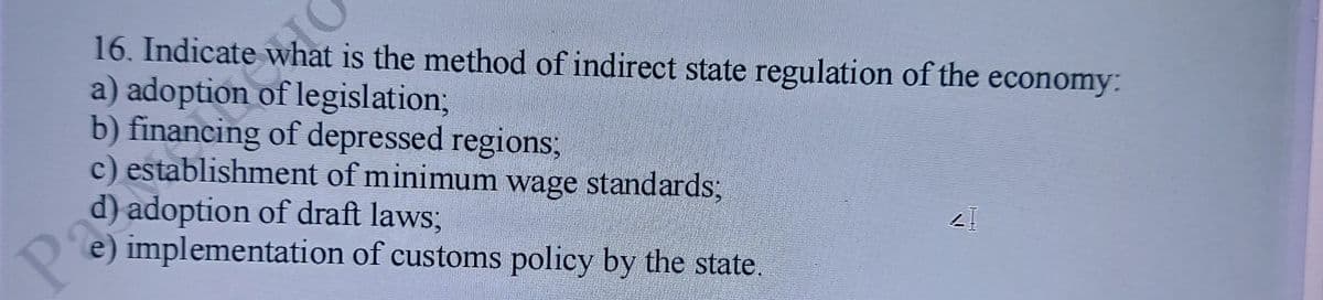 16. Indicate what is the method of indirect state regulation of the economy:
a) adoption of legislation3B
b) financing of depressed regions;
c) establishment of minimum wage standards3;
d) adoption of draft laws3;
Pa
e) implementation of customs policy by the state
