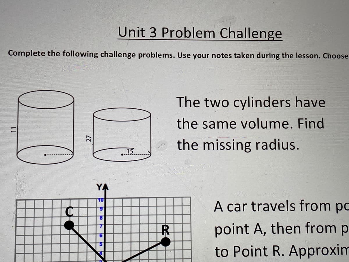 Unit 3 Problem Challenge
Complete the following challenge problems. Use your notes taken during the lesson. Choose
The two cylinders have
the same volume. Find
the missing radius.
15
YA
10
A car travels from po
6.
point A, then from p
to Point R. Approxim
R
9.
11
27
